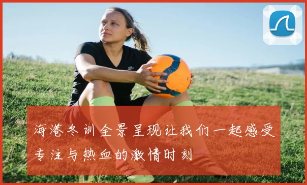 海港冬训全景呈现让我们一起感受专注与热血的激情时刻