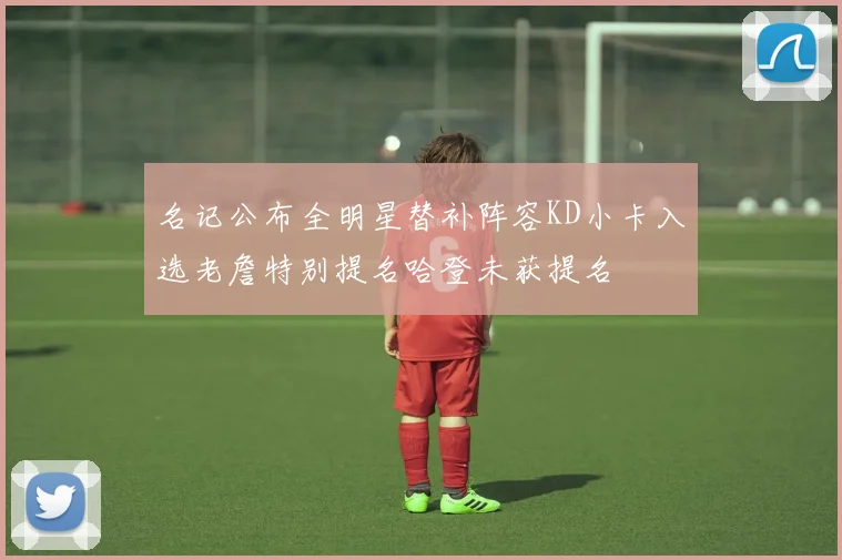 名记公布全明星替补阵容KD小卡入选老詹特别提名哈登未获提名