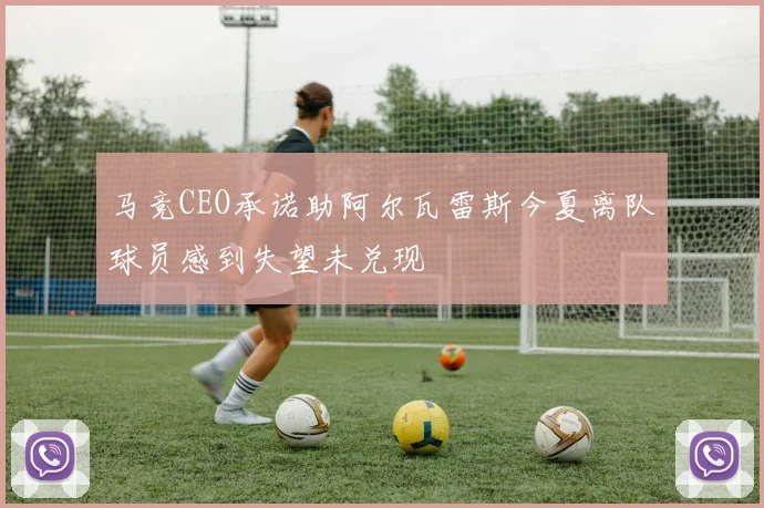马竞CEO承诺助阿尔瓦雷斯今夏离队球员感到失望未兑现