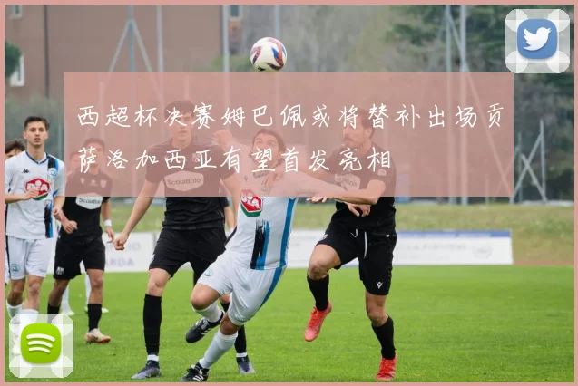 西超杯决赛姆巴佩或将替补出场贡萨洛加西亚有望首发亮相