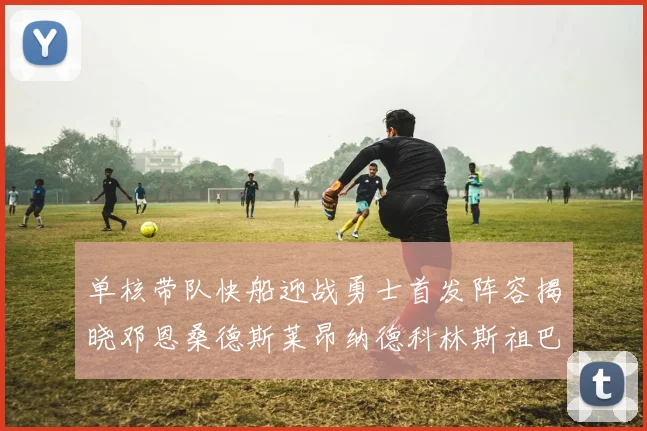 单核带队快船迎战勇士首发阵容揭晓邓恩桑德斯莱昂纳德科林斯祖巴茨齐上阵