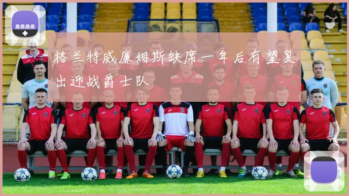 格兰特威廉姆斯缺席一年后有望复出迎战爵士队