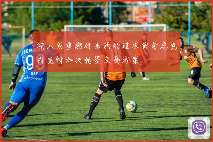 湖人或重燃对米西的追求曾考虑克内克特加次轮签交易方案