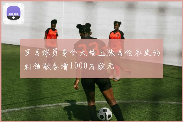 罗马球员身价大幅上涨马伦和皮西利领涨各增1000万欧元