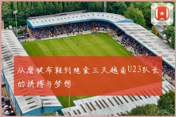 从磨破布鞋到绝食三天越南U23队长的拼搏与梦想