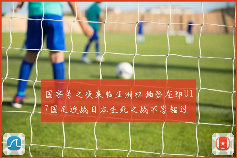 国字号之夜来临亚洲杯抽签在即U17国足迎战日本生死之战不容错过