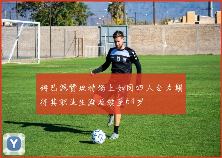 姆巴佩赞坎特场上如同四人合力期待其职业生涯延续至64岁