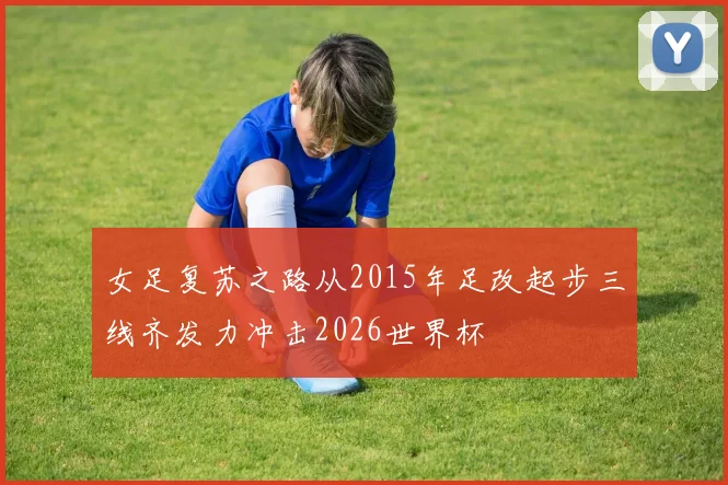 女足复苏之路从2015年足改起步三线齐发力冲击2026世界杯