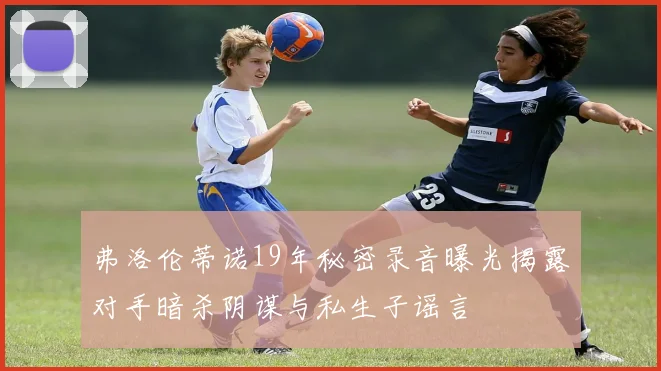弗洛伦蒂诺19年秘密录音曝光揭露对手暗杀阴谋与私生子谣言