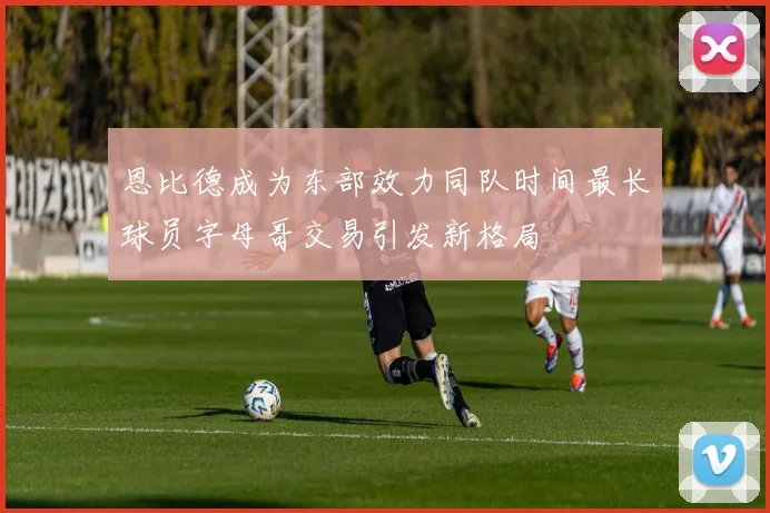 恩比德成为东部效力同队时间最长球员字母哥交易引发新格局