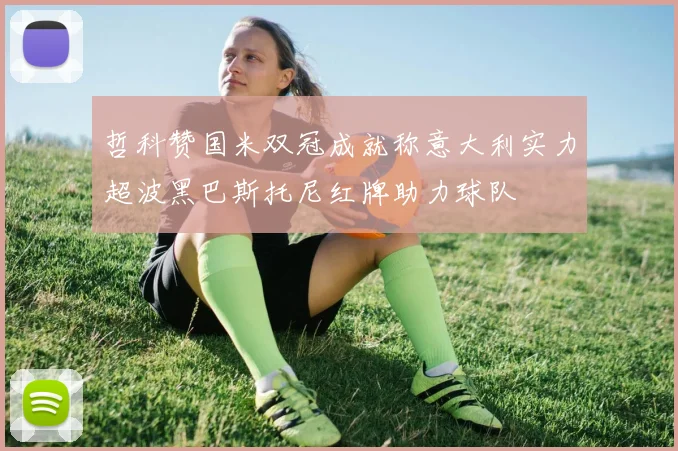 哲科赞国米双冠成就称意大利实力超波黑巴斯托尼红牌助力球队