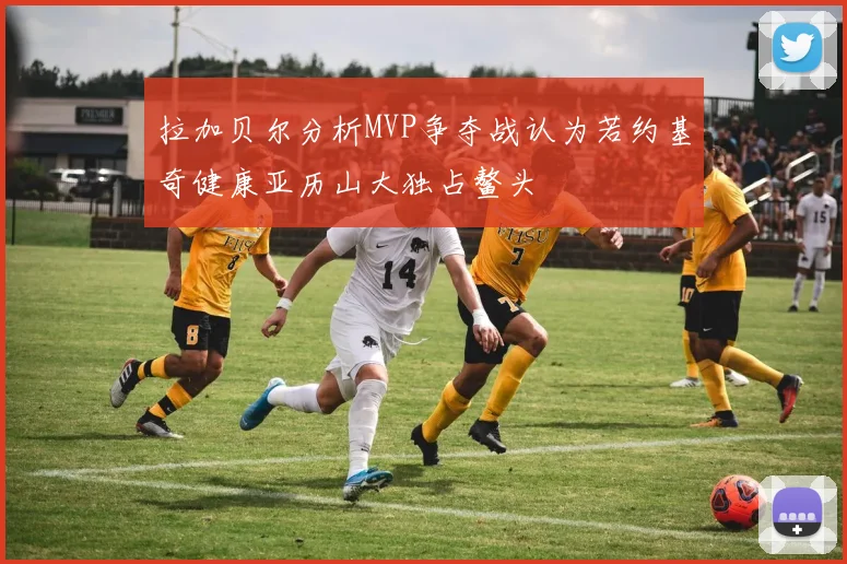 拉加贝尔分析MVP争夺战认为若约基奇健康亚历山大独占鳌头