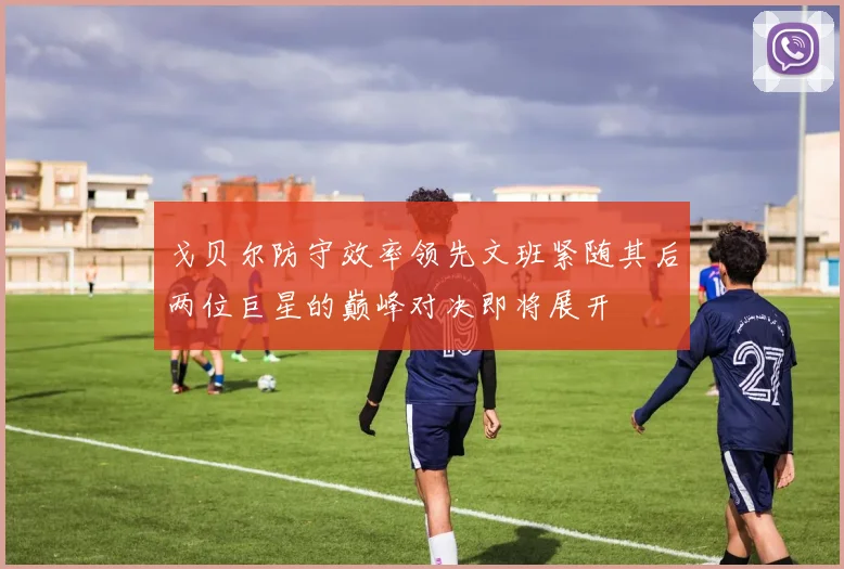 戈贝尔防守效率领先文班紧随其后两位巨星的巅峰对决即将展开