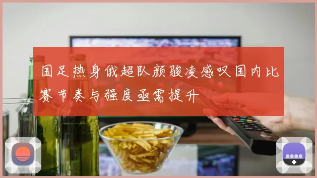 国足热身俄超队颜骏凌感叹国内比赛节奏与强度亟需提升