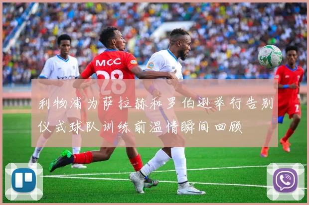 利物浦为萨拉赫和罗伯逊举行告别仪式球队训练前温情瞬间回顾