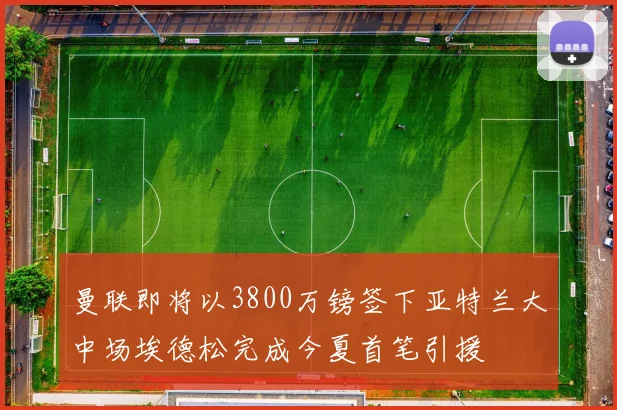 曼联即将以3800万镑签下亚特兰大中场埃德松完成今夏首笔引援