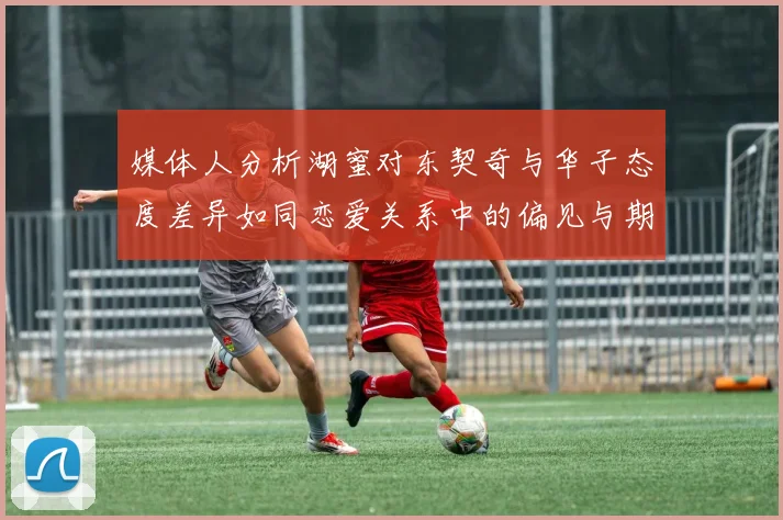 媒体人分析湖蜜对东契奇与华子态度差异如同恋爱关系中的偏见与期待